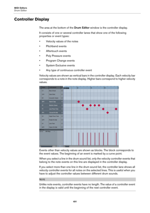 Page 491MIDI Editors
Drum Editor
491
Controller Display
The area at the bottom of the Drum Editor window is the controller display.
It consists of one or several controller lanes that show one of the following 
properties or event types:
• Velocity values of the notes
• Pitchbend events
• Aftertouch events
• Poly Pressure events
• Program Change events
• System Exclusive events
• Any type of continuous controller event
Velocity values are shown as vertical bars in the controller display. Each velocity bar...