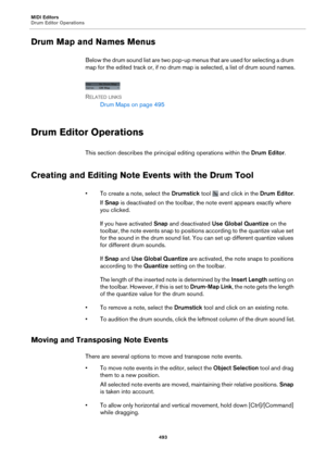 Page 493MIDI Editors
Drum Editor Operations493
Drum Map and Names Menus
Below the drum sound list are two pop-up menus that are used for selecting a drum 
map for the edited track or, if no drum map is selected, a list of drum sound names.
R
ELATED LINKS
Drum Maps on page  495
Drum Editor Operations
This section describes the principa l editing operations within the Drum Editor.
Creating and Editing Note Events with the Drum Tool
• To create a note, select the Drumstick  tool  and click in the Drum Editor.
If...