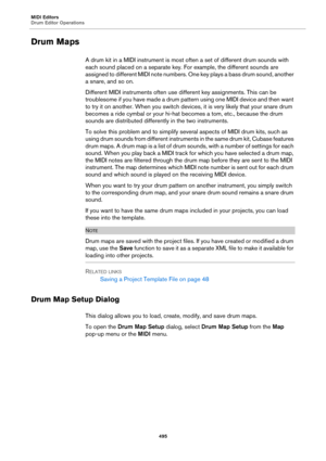 Page 495MIDI Editors
Drum Editor Operations
495
Drum Maps
A drum kit in a MIDI instrument is most often a set of different drum sounds with 
each sound placed on a separate key. For example, the different sounds are 
assigned to different MIDI note numbers. One key plays a bass drum sound, another 
a snare, and so on.
Different MIDI instruments often use different key assignments. This can be 
troublesome if you have made a drum pattern using one MIDI device and then want 
to try it on another. When you switch...