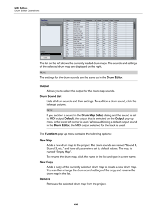Page 496MIDI Editors
Drum Editor Operations
496
The list on the left shows the currently loaded drum maps. The sounds and settings 
of the selected drum map are displayed on the right.
NOTE
The settings for the drum sounds are the same as in the Drum Editor.
Output
Allows you to select the output for the drum map sounds.
Drum Sound List
Lists all drum sounds and their settings. To audition a drum sound, click the 
leftmost column.
NOTE
If you audition a sound in the Drum Map Setup dialog and the sound is set 
to...