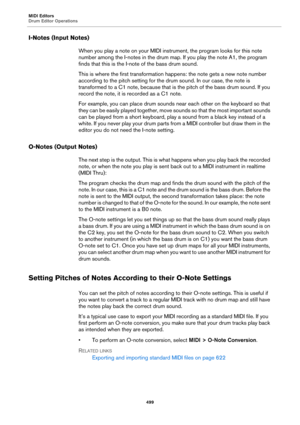 Page 499MIDI Editors
Drum Editor Operations
499
I-Notes (Input Notes)
When you play a note on your MIDI instrument, the program looks for this note 
number among the I-notes in the drum map. If you play the note A1, the program 
finds that this is the I-note of the bass drum sound.
This is where the first transformation happens: the note gets a new note number 
according to the pitch setting for the drum sound. In our case, the note is 
transformed to a C1 note, because that is the pitch of the bass drum sound....