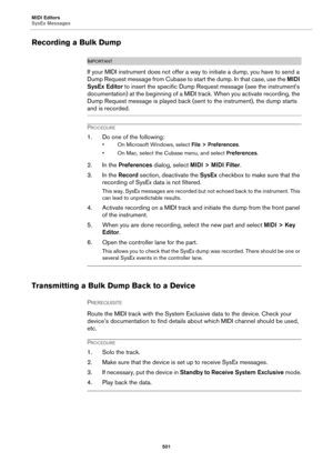 Page 501MIDI Editors
SysEx Messages
501
Recording a Bulk Dump
IMPORTANTIMPORTANTIMPORTANTIMPORTANT
If your MIDI instrument does not offer a way to initiate a dump, you have to send a 
Dump Request message from Cubase to start the dump. In that case, use the MIDI 
SysEx Editor to insert the specific Dump Request message (see the instrument’s 
documentation) at the beginning of a MIDI track. When you activate recording, the 
Dump Request message is played back (sent to the instrument), the dump starts 
and is...