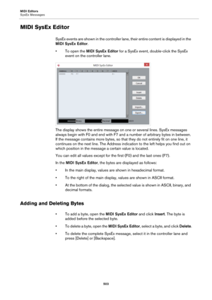 Page 503MIDI Editors
SysEx Messages
503
MIDI SysEx Editor
SysEx events are shown in the controller lane, their entire content is displayed in the 
MIDI SysEx Editor.
• To open the MIDI SysEx Editor for a SysEx event, double-click the SysEx 
event on the controller lane.
The display shows the entire message on one or several lines. SysEx messages 
always begin with F0 and end with F7 and a number of arbitrary bytes in between. 
If the message contains more bytes, so that they do not entirely fit on one line, it...