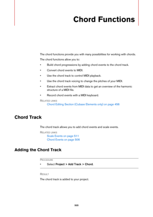 Page 505505
Chord Functions
The chord functions provide you with many possibilities for working with chords.
The chord functions allow you to:
• Build chord progressions by adding chord events to the chord track.
• Convert chord events to MIDI.
• Use the chord track to control MIDI playback.
• Use the chord track voicing to change the pitches of your MIDI.
• Extract chord events from MIDI data to get an overview of the harmonic 
structure of a MIDI file.
• Record chord events with a MIDI keyboard.
RELATED LINKS...