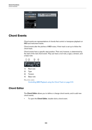Page 506Chord Functions
Chord Events
506
Chord Events
Chord events are representations of chords that control or transpose playback on 
MIDI and instrument tracks.
Chord events alter the pitches of MIDI notes, if their track is set up to follow the 
chord track.
Chord events have a specific start position. Their end, however, is determined by 
the start of the next chord event. They can have a root note, a type, a tension, and 
a bass note:
1) Root note
2) Type
3) Tension
4) Bass note
RELATED LINKS
Controlling...