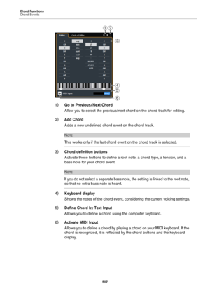 Page 507Chord Functions
Chord Events
507
1)Go to Previous/Next Chord
Allow you to select the previous/next chord on the chord track for editing.
2)Add Chord
Adds a new undefined chord event on the chord track.
NOTE
This works only if the last chord event on the chord track is selected.
3)Chord definition buttons
Activate these buttons to define a root note, a chord type, a tension, and a 
bass note for your chord event.
NOTE
If you do not select a separate bass note, the setting is linked to the root note, 
so...