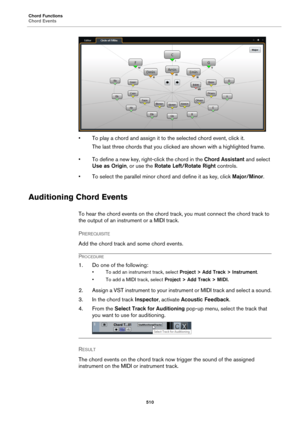 Page 510Chord Functions
Chord Events
510
• To play a chord and assign it to the selected chord event, click it.
The last three chords that you clicked are shown with a highlighted frame.
• To define a new key, right-click the chord in the Chord Assistant and select 
Use as Origin, or use the Rotate Left/Rotate Right controls.
• To select the parallel minor chord and define it as key, click Major/Minor.
Auditioning Chord Events
To hear the chord events on the chord track, you must connect the chord track to 
the...