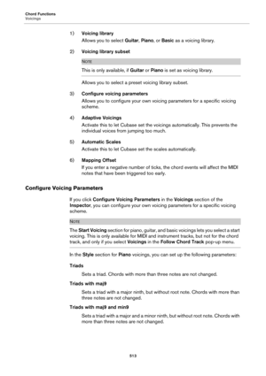 Page 513Chord Functions
Voicings
513
1)Voicing library
Allows you to select Guitar, Piano, or Basic as a voicing library.
2)Voicing library subset
NOTE
This is only available, if Guitar or Piano is set as voicing library.
Allows you to select a preset voicing library subset.
3)Configure voicing parameters
Allows you to configure your own voicing parameters for a specific voicing 
scheme.
4)Adaptive Voicings
Activate this to let Cubase set the voicings automatically. This prevents the 
individual voices from...