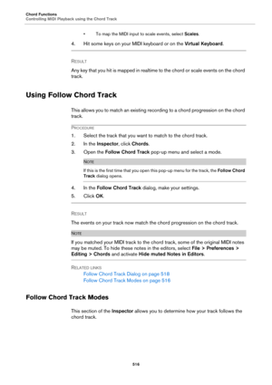 Page 516Chord Functions
Controlling MIDI Playback using the Chord Track
516
• To map the MIDI input to scale events, select Scales.
4. Hit some keys on your MIDI keyboard or on the Virtual Keyboard.
RESULT 
Any key that you hit is mapped in realtime to the chord or scale events on the chord 
track.
Using Follow Chord Track
This allows you to match an existing recording to a chord progression on the chord 
track.
PROCEDURE
1. Select the track that you want to match to the chord track.
2. In the Inspector, click...