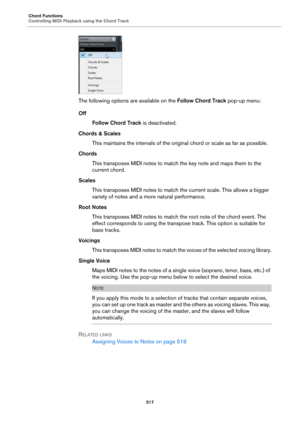 Page 517Chord Functions
Controlling MIDI Playback using the Chord Track
517
The following options are available on the Follow Chord Track pop-up menu:
Off
Follow Chord Track is deactivated.
Chords & Scales
This maintains the intervals of the original chord or scale as far as possible.
Chords
This transposes MIDI notes to match the key note and maps them to the 
current chord.
Scales
This transposes MIDI notes to match the current scale. This allows a bigger 
variety of notes and a more natural performance.
Root...