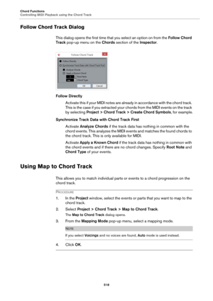 Page 518Chord Functions
Controlling MIDI Playback using the Chord Track
518
Follow Chord Track Dialog
This dialog opens the first time that you select an option on from the Follow Chord 
Track pop-up menu on the Chords section of the Inspector.
Follow Directly
Activate this if your MIDI notes are already in accordance with the chord track. 
This is the case if you extracted your chords from the MIDI events on the track 
by selecting Project > Chord Track > Create Chord Symbols, for example.
Synchronize Track...