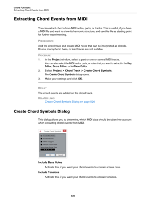 Page 520Chord Functions
Extracting Chord Events from MIDI
520
Extracting Chord Events from MIDI
You can extract chords from MIDI notes, parts, or tracks. This is useful, if you have 
a  M I D I  f i l e  a n d  w a n t  t o  s h o w  i t s  h a r m o n i c  s tructure, and use this file as starting point 
for further experimenting.
PREREQUISITE 
Add the chord track and create MIDI notes that can be interpreted as chords. 
Drums, monophonic bass, or lead tracks are not suitable.
PROCEDURE
1. In the Project...