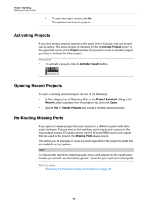 Page 53Project Handling
Opening Project Files
53
• To open the project inactive, click No.
This reduces load times for projects.
Activating Projects
If you have several projects opened at the same time in Cubase, only one project 
can be active. The active project is indicated by the lit Activate Project button in 
the upper left corner of the Project window. If you want to work on another project, 
you have to activate the other project.
PROCEDURE
• To activate a project, click its Activate Project button....