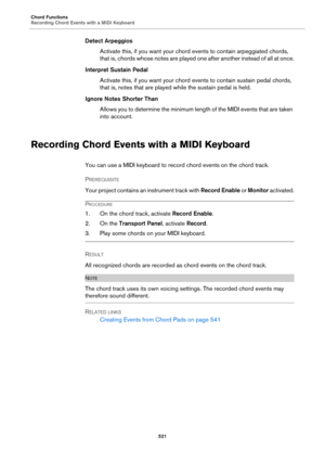 Page 521Chord Functions
Recording Chord Events with a MIDI Keyboard
521
Detect Arpeggios
Activate this, if you want your chord events to contain arpeggiated chords, 
that is, chords whose notes are played one after another instead of all at once.
Interpret Sustain Pedal
Activate this, if you want your chord events to contain sustain pedal chords, 
that is, notes that are played while the sustain pedal is held.
Ignore Notes Shorter Than
Allows you to determine the minimum length of the MIDI events that are taken...