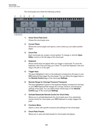 Page 523Chord Pads
Chord Pads Zone
523
The chord pads zone holds the following controls:
1)Close Chord Pads Zone
Closes the chord pads zone.
2)Current Player
Shows the current player and opens a menu where you can select another 
player.
3)Chord Pad
Each chord pad can contain a chord symbol. To change it, click the Open 
Editor control on the left edge of the chord pad.
4)Keyboard
Shows which keys are played when you trigger a chord pad. To zoom the 
keyboard, click a key and drag up or down. To scroll the...