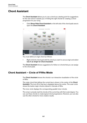 Page 527Chord Pads
Chord Assistant
527
Chord Assistant
The Chord Assistant allows you to use a chord as a starting point for suggestions 
for the next chord. It assists you in finding the right chords for creating a chord 
progression for your song.
•Click Show/Hide Chord Assistant on the left side of the chord pads area to 
open the Chord Assistant.
You must define an origin chord as follows:
• Right-click the chord pad with the chord you want to use as origin and select 
Use X as Origin for Chord Assistant....