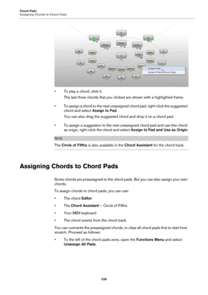 Page 528Chord Pads
Assigning Chords to Chord Pads
528
• To play a chord, click it.
The last three chords that you clicked are shown with a highlighted frame.
• To assign a chord to the next unassigned chord pad, right-click the suggested 
chord and select Assign to Pad.
You can also drag the suggested chord and drop it on a chord pad.
• To assign a suggestion to the next unassigned chord pad and use this chord 
as origin, right-click the chord and select Assign to Pad and Use as Origin.
NOTE
The Circle of Fifths...