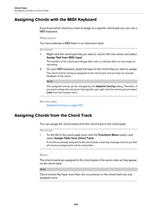 Page 530Chord Pads
Assigning Chords to Chord Pads
530
Assigning Chords with the MIDI Keyboard
If you know which chord you want to assign to a specific chord pad, you can use a 
MIDI keyboard.
PREREQUISITE 
You have selected a MIDI track or an instrument track.
PROCEDURE
1. Right-click the chord pad that you want to use for the new chord, and select 
Assign Pad from MIDI Input.
The borders of the chord pad change their color to indicate that it is now ready for 
recording.
2. On your MIDI keyboard, press the keys...