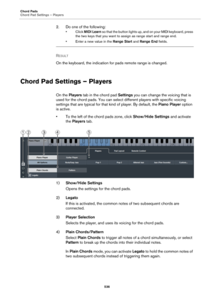 Page 536Chord Pads
Chord Pad Settings – Players
536
2. Do one of the following:
•Click MIDI Learn so that the button lights up, and on your MIDI keyboard, press 
the two keys that you want to assign as range start and range end.
• Enter a new value in the Range Start and Range End fields.
RESULT 
On the keyboard, the indication for pads remote range is changed.
Chord Pad Settings – Players
On the Players tab in the chord pad Settings you can change the voicing that is 
used for the chord pads. You can select...