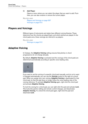 Page 537Chord Pads
Chord Pad Settings – Players
537
5)Add Player
Opens a menu where you can select the player that you want to add. From 
here, you can also rename or remove the current player.
RELATED LINKS
Players and Voicings on page 537
Voicings on page 512
Players and Voicings
Different types of instruments and styles have different voicing libraries. These 
determine how the chords are played back, and which pitches are played. In the 
chord pads zone, these voicings are referred to as players.
RELATED...