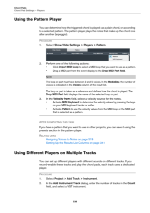 Page 538Chord Pads
Chord Pad Settings – Players
538
Using the Pattern Player
You can determine how the triggered chord is played: as a plain chord, or according 
to a selected pattern. The pattern player plays the notes that make up the chord one 
after another (arpeggio).
PROCEDURE
1. Select Show/Hide Settings > Players > Pattern.
2. Perform one of the following actions:
•Click Import MIDI Loop to select a MIDI loop that you want to use as a pattern.
• Drag a MIDI part from the event display to the Drop MIDI...