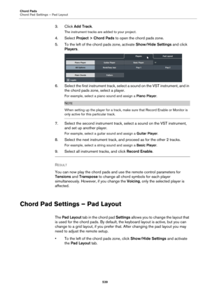 Page 539Chord Pads
Chord Pad Settings – Pad Layout
539
3. Click Add Track.
The instrument tracks are added to your project.
4. Select Project > Chord Pads to open the chord pads zone.
5. To the left of the chord pads zone, activate Show/Hide Settings and click 
Players.
6. Select the first instrument track, select a sound on the VST instrument, and in 
the chord pads zone, select a player.
For example, select a piano sound and assign a Piano Player.
NOTE
When setting up the player for a track, make sure that...