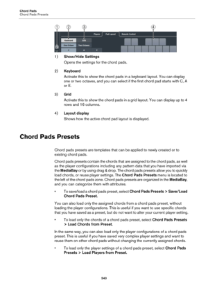 Page 540Chord Pads
Chord Pads Presets
540
1)Show/Hide Settings
Opens the settings for the chord pads.
2)Keyboard
Activate this to show the chord pads in a keyboard layout. You can display 
one or two octaves, and you can select if the first chord pad starts with C, A 
or E.
3)Grid
Activate this to show the chord pads in a grid layout. You can display up to 4 
rows and 16 columns.
4)Layout display
Shows how the active chord pad layout is displayed.
Chord Pads Presets
Chord pads presets are templates that can be...