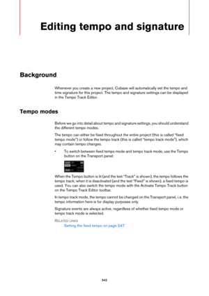 Page 542542
Editing tempo and signature
Background
Whenever you create a new project, Cubase will automatically set the tempo and 
time signature for this project. The tempo and signature settings can be displayed 
in the Tempo Track Editor.
Tempo modes
Before we go into detail about tempo and signature settings, you should understand 
the different tempo modes.
The tempo can either be fixed throughout the entire project (this is called “fixed 
tempo mode”) or follow the tempo track (this is called “tempo track...