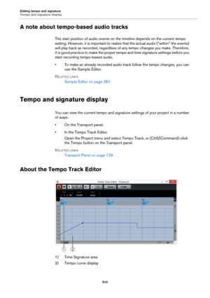 Page 543Editing tempo and signature
Tempo and signature display
543
A note about tempo-based audio tracks
The start position of audio events on the timeline depends on the current tempo 
setting. However, it is important to realize that the actual audio (“within” the events) 
will play back as recorded, regardless of any tempo changes you make. Therefore, 
it is good practice to make the proper tempo and time signature settings before you 
start recording tempo-based audio.
• To make an already recorded audio...