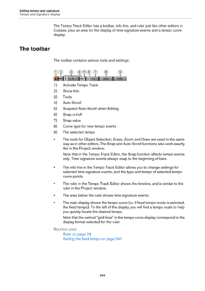 Page 544Editing tempo and signature
Tempo and signature display
544
The Tempo Track Editor has a toolbar, info line, and ruler just like other editors in 
Cubase, plus an area for the display of time signature events and a tempo curve 
display.
The toolbar
The toolbar contains various tools and settings:
1) Activate Tempo Track
2) Show Info
3) Tools
4) Auto-Scroll
5) Suspend Auto-Scroll when Editing
6) Snap on/off
7) Snap value
8) Curve type for new tempo events
9) The selected tempo
• The tools for Object...