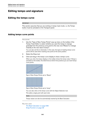 Page 545Editing tempo and signature
Editing tempo and signature
545
Editing tempo and signature
Editing the tempo curve
IMPORTANTIMPORTANTIMPORTANTIMPORTANT
This section assumes that you are working in tempo track mode, i. e. the Tempo 
button must be activated on the Transport panel.
Adding tempo curve points
PROCEDURE
1. Use the “Type of New Tempo Points” pop-up menu on the toolbar of the 
Tempo Track Editor to select whether you want the tempo to change 
gradually from the previous curve point to the new one...