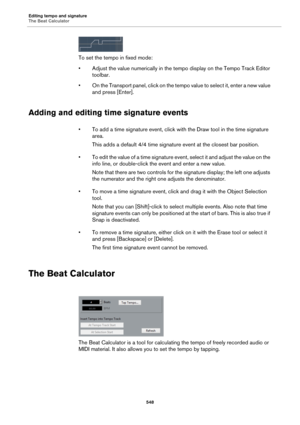 Page 548Editing tempo and signature
The Beat Calculator
548
To set the tempo in fixed mode:
• Adjust the value numerically in the tempo display on the Tempo Track Editor 
toolbar.
• On the Transport panel, click on the tempo value to select it, enter a new value 
and press [Enter].
Adding and editing time signature events
• To add a time signature event, click with the Draw tool in the time signature 
area. 
This adds a default 4/4 time signature event at the closest bar position.
• To edit the value of a time...