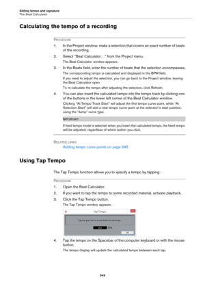 Page 549Editing tempo and signature
The Beat Calculator
549
Calculating the tempo of a recording
PROCEDURE
1. In the Project window, make a selection that covers an exact number of beats 
of the recording.
2. Select “Beat Calculator…” from the Project menu.
The Beat Calculator window appears.
3. In the Beats field, enter the number of beats that the selection encompasses.
The corresponding tempo is calculated and displayed in the BPM field.
If you need to adjust the selection, you can go back to the Project...