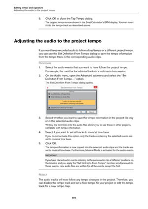Page 550Editing tempo and signature
Adjusting the audio to the project tempo
550
5. Click OK to close the Tap Tempo dialog.
The tapped tempo is now shown in the Beat Calculator’s BPM display. You can insert 
it into the tempo track as described above.
Adjusting the audio to the project tempo
If you want freely recorded audio to follow a fixed tempo or a different project tempo, 
you can use the Set Definition From Tempo dialog to save the tempo information 
from the tempo track in the corresponding audio clips....