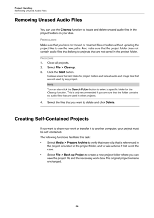 Page 56Project Handling
Removing Unused Audio Files
56
Removing Unused Audio Files
You can use the Cleanup function to locate and delete unused audio files in the 
project folders on your disk.
PREREQUISITE 
Make sure that you have not moved or renamed files or folders without updating the 
project files to use the new paths. Also make sure that the project folder does not 
contain audio files that belong to projects that are not saved in the project folder.
PROCEDURE
1. Close all projects.
2. Select File >...