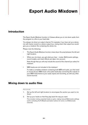 Page 551551
Export Audio Mixdown
Introduction
The Export Audio Mixdown function in Cubase allows you to mix down audio from 
the program to a file on your hard disk.
You always mix down an output channel. For example, if you have set up a stereo 
mix with tracks routed to a stereo output bus, mixing down that output bus would 
give you a mixdown file containing the whole mix.
Please note the following:
• The Export Audio Mixdown function mixes down the area between the left and 
right locators.
• When you mix...
