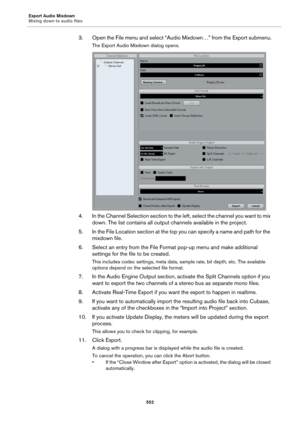 Page 552Export Audio Mixdown
Mixing down to audio files
552
3. Open the File menu and select “Audio Mixdown…” from the Export submenu.
The Export Audio Mixdown dialog opens.
4. In the Channel Selection section to the left, select the channel you want to mix 
down. The list contains all output channels available in the project.
5. In the File Location section at the top you can specify a name and path for the 
mixdown file.
6. Select an entry from the File Format pop-up menu and make additional 
settings for the...