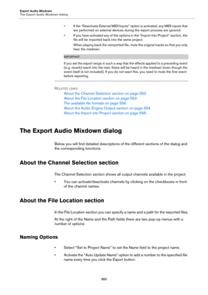 Page 553Export Audio Mixdown
The Export Audio Mixdown dialog
553
• If the “Deactivate External MIDI Inputs” option is activated, any MIDI inputs that 
are performed on external devices during the export process are ignored.
• If you have activated any of the options in the “Import into Project” section, the 
file will be imported back into the same project.
When playing back the reimported file, mute the original tracks so that you only 
hear the mixdown.
IMPORTANT
If you set the export range in such a way that...