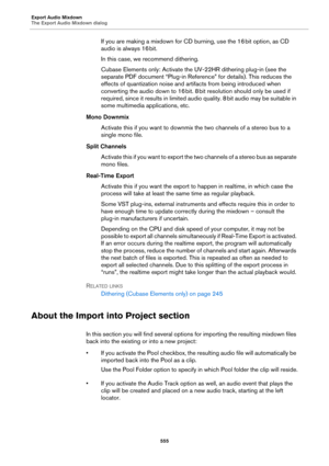 Page 555Export Audio Mixdown
The Export Audio Mixdown dialog
555
If you are making a mixdown for CD burning, use the 16 bit option, as CD 
audio is always 16
 bit.
In this case, we recommend dithering.
Cubase Elements only: Activate the UV-22HR dithering plug-in (see the 
separate PDF document “Plug-in Reference” for details). This reduces the 
effects of quantization noise and artifacts from being introduced when 
converting the audio down to 16
 bit. 8 bit resolution should only be used if 
required, since it...