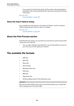 Page 556Export Audio Mixdown
The available file formats
556
If you activate the Audio Track option, the Pool option will automatically be 
activated as well, and deactivating the Pool option also deactivates the Audio 
Track option.
RELATED LINKS
Importing Media on page 327
About the Import Options dialog
If you activate any of the options in the “Import into Project” section, the Import 
Options dialog will open when the export is complete.
RELATED LINKS
Importing Media on page 327
About the Post Process...