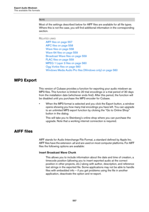 Page 557Export Audio Mixdown
The available file formats
557
NOTE
Most of the settings described below for AIFF files are available for all file types. 
Where this is not the case, you will find additional information in the corresponding 
section.
RELATED LINKS
AIFF files on page 557
AIFC files on page 558
Wave files on page 558
Wave 64 files on page 559
Broadcast Wave files on page 559
FLAC files on page 559
MPEG 1 Layer 3 files on page 560
Ogg Vorbis files on page 560
Windows Media Audio Pro files (Windows...