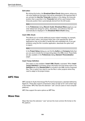 Page 558Export Audio Mixdown
The available file formats
558
Edit button
By clicking this button, the Broadcast Wave Chunk dialog opens, where you 
can enter additional information that will be embedded in the exported files. If 
you activate the Use this Timecode checkbox in this dialog, the timecode 
position that is specified in the Timecode field will be used instead of the 
timecode position that is automatically derived from the left locator.
NOTE
In the Preferences dialog (Record–Audio–Broadcast Wave page)...