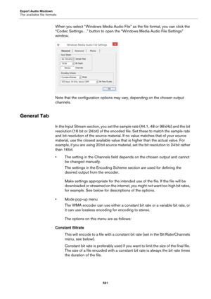 Page 561Export Audio Mixdown
The available file formats
561
When you select “Windows Media Audio File” as the file format, you can click the 
“Codec Settings…” button to open the “Windows Media Audio File Settings” 
window.
Note that the configuration options may vary, depending on the chosen output 
channels.
General Tab
In the Input Stream section, you set the sample rate (44.1, 48 or 96 kHz) and the bit 
resolution (16 bit or 24
 bit) of the encoded file. Set these to match the sample rate 
and bit resolution...