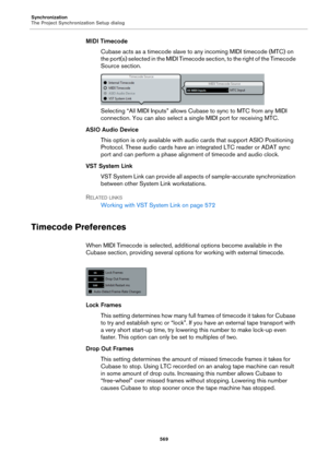 Page 569Synchronization
The Project Synchronization Setup dialog
569
MIDI Timecode
Cubase acts as a timecode slave to any incoming MIDI timecode (MTC) on 
the port(s) selected in the MIDI Timecode section, to the right of the Timecode 
Source section.
Selecting “All MIDI Inputs” allows Cubase to sync to MTC from any MIDI 
connection. You can also select a single MIDI port for receiving MTC.
ASIO Audio Device
This option is only available with audio cards that support ASIO Positioning 
Protocol. These audio cards...