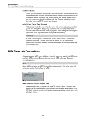Page 570Synchronization
The Project Synchronization Setup dialog
570
Inhibit Restart ms
Some synchronizers still transmit MTC for a short period after an external tape 
machine has been stopped. These extra frames of timecode sometimes cause 
Cubase to restart suddenly. The “Inhibit Restart ms” setting allows you to 
control the amount of time in milliseconds that Cubase will wait to restart 
(ignoring incoming MTC) once it has stopped.
Auto-Detect Frame-Rate Changes
Cubase can notify the user when the frame...