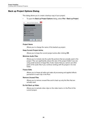 Page 58Project Handling
Creating Self-Contained Projects
58
Back up Project Options Dialog
This dialog allows you to create a backup copy of your project.
• To open the Back up Project Options dialog, select File > Back up Project.
Project Name
Allows you to change the name of the backed up project.
Keep Current Project Active
Allows you to keep the current project active after clicking OK.
Minimize Audio Files
Allows you to include only the audio file portions that are actually used in the 
project. This can...