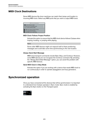 Page 571Synchronization
Synchronized operation
571
MIDI Clock Destinations
Some MIDI devices like drum machines can match their tempo and location to 
incoming MIDI clock. Select any MIDI ports that you wish to output MIDI clock.
MIDI Clock Follows Project Position
Activate this option to ensure that the MIDI clock device follows Cubase when 
looping, locating, or jumping while playing.
NOTE
Some older MIDI devices might not respond well to these positioning 
messages and could take some time synchronizing to...