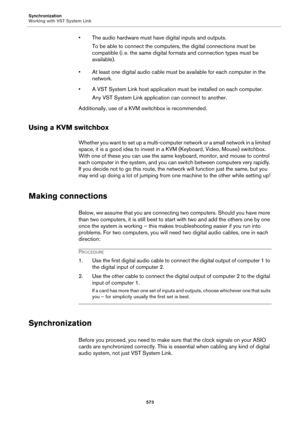 Page 573Synchronization
Working with VST System Link
573
• The audio hardware must have digital inputs and outputs.
To be able to connect the computers, the digital connections must be 
compatible (i.
 e. the same digital formats and connection types must be 
available).
• At least one digital audio cable must be available for each computer in the 
network.
• A VST System Link host application must be installed on each computer.
Any VST System Link application can connect to another.
Additionally, use of a KVM...