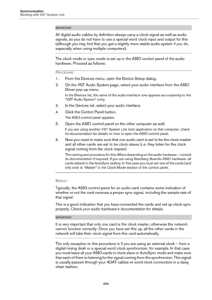 Page 574Synchronization
Working with VST System Link
574
IMPORTANTIMPORTANTIMPORTANTIMPORTANT
All digital audio cables by definition always carry a clock signal as well as audio 
signals, so you do not have to use a special word clock input and output for this 
(although you may find that you get a slightly more stable audio system if you do, 
especially when using multiple computers).
The clock mode or sync mode is set up in the ASIO control panel of the audio 
hardware. Proceed as follows:
PROCEDURE
1. From...
