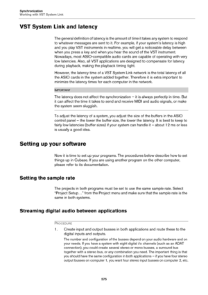 Page 575Synchronization
Working with VST System Link
575
VST System Link and latency
T h e  g e n e r a l  d e f i n i t i o n  o f  l a t e n c y  i s  t h e  a m o u n t  o f  t i m e  i t  t a k e s  a n y  s y s t e m  t o  r e s p o n d  
to whatever messages are sent to it. For example, if your system’s latency is high 
and you play VST instruments in realtime, you will get a noticeable delay between 
when you press a key and when you hear the sound of the VST instrument. 
Nowadays, most ASIO-compatible...